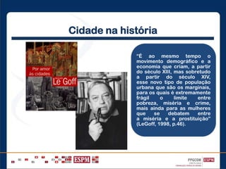 Cidade na história
“É ao mesmo tempo o
movimento demográfico e a
economia que criam, a partir
do século XIII, mas sobretudo
a partir do século XIV,
esse novo tipo de população
urbana que são os marginais,
para os quais é extremamente
frágil o limite entre
pobreza, miséria e crime,
mais ainda para as mulheres
que se debatem entre
a miséria e a prostituição”
(LeGoff, 1998, p.46).
 