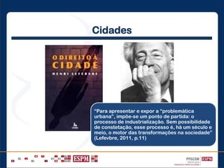 Cidades
“Para apresentar e expor a “problemática
urbana”, impõe-se um ponto de partida: o
processo de industrialização. Sem possibilidade
de constetação, esse processo é, há um século e
meio, o motor das transformações na sociedade”
(Lefevbre, 2011, p.11)
 