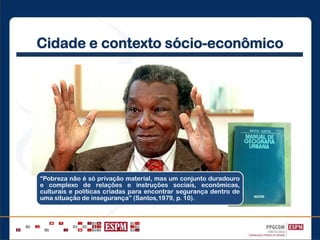 Cidade e contexto sócio-econômico
“Pobreza não é só privação material, mas um conjunto duradouro
e complexo de relações e instruções sociais, econômicas,
culturais e políticas criadas para encontrar segurança dentro de
uma situação de insegurança” (Santos,1979, p. 10).
 
