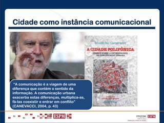Cidade como instância comunicacional
“A comunicação é a viagem de uma
diferença que contém o sentido da
informação. A comunicação urbana
exacerba estas diferenças, multiplica-as,
fá-las coexistir e entrar em conflito”
(CANEVACCI, 2004, p. 43)
 
