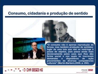 Consumo, cidadania e produção de sentido
“O consumo não é apenas reprodução de
forças, mas também produção de sentidos:
lugar de uma luta que não se restringe à
posse de objetos, pois passa ainda mais
decisivamente pelos usos que lhes dão
forma social e nos quais se inscrevem
demandas e dispositivos de ação
provenientes de diversas competências
culturais” (Martín-Barbero,2009, p. 292).
 