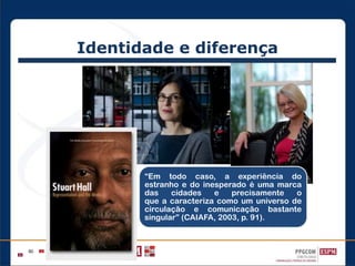 Identidade e diferença
“Em todo caso, a experiência do
estranho e do inesperado é uma marca
das cidades e precisamente o
que a caracteriza como um universo de
circulação e comunicação bastante
singular” (CAIAFA, 2003, p. 91).
 