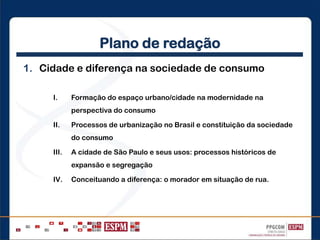 Plano de redação
1. Cidade e diferença na sociedade de consumo
I. Formação do espaço urbano/cidade na modernidade na
perspectiva do consumo
II. Processos de urbanização no Brasil e constituição da sociedade
do consumo
III. A cidade de São Paulo e seus usos: processos históricos de
expansão e segregação
IV. Conceituando a diferença: o morador em situação de rua.
 