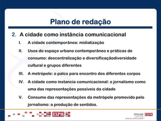 Plano de redação
2. A cidade como instância comunicacional
I. A cidade contemporânea: midiatização
II. Usos do espaço urbano contemporâneo e práticas de
consumo: descentralização e diversificaçãodiversidade
cultural e grupos diferentes
III. A metrópole: o palco para encontro dos diferentes corpos
IV. A cidade como instancia comunicacional: o jornalismo como
uma das representações possíveis da cidade
V. Consumo das representações da metrópole promovido pelo
jornalismo: a produção de sentidos.
 