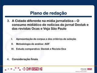 Plano de redação
3. A Cidade diferente na mídia jornalística – O
consumo midiático de notícias do jornal Destak e
das revistas Ocas e Veja São Paulo
I. Apresentação do corpus e dos critérios de seleção
II. Metodologia de análise: ADF
III. Estudo comparativo: Destak e Revista Oca
4. Consideração finais
 
