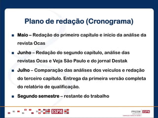 Plano de redação (Cronograma)
■ Maio – Redação do primeiro capítulo e início da análise da
revista Ocas
■ Junho – Redação do segundo capítulo, análise das
revistas Ocas e Veja São Paulo e do jornal Destak
■ Julho – Comparação das análises dos veículos e redação
do terceiro capítulo. Entrega da primeira versão completa
do relatório de qualificação.
■ Segundo semestre – restante do trabalho
 