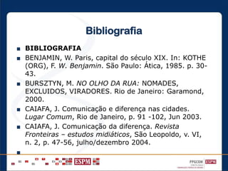 Bibliografia
■ BIBLIOGRAFIA
■ BENJAMIN, W. Paris, capital do século XIX. In: KOTHE
(ORG), F. W. Benjamin. São Paulo: Ática, 1985. p. 30-
43.
■ BURSZTYN, M. NO OLHO DA RUA: NOMADES,
EXCLUIDOS, VIRADORES. Rio de Janeiro: Garamond,
2000.
■ CAIAFA, J. Comunicação e diferença nas cidades.
Lugar Comum, Rio de Janeiro, p. 91 -102, Jun 2003.
■ CAIAFA, J. Comunicação da diferença. Revista
Fronteiras – estudos midiáticos, São Leopoldo, v. VI,
n. 2, p. 47-56, julho/dezembro 2004.
■
 