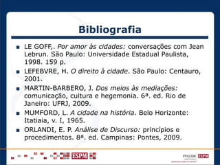 Bibliografia
■ LE GOFF,. Por amor às cidades: conversações com Jean
Lebrun. São Paulo: Universidade Estadual Paulista,
1998. 159 p.
■ LEFEBVRE, H. O direito à cidade. São Paulo: Centauro,
2001.
■ MARTIN-BARBERO, J. Dos meios às mediações:
comunicação, cultura e hegemonia. 6ª. ed. Rio de
Janeiro: UFRJ, 2009.
■ MUMFORD, L. A cidade na história. Belo Horizonte:
Itatiaia, v. I, 1965.
■ ORLANDI, E. P. Análise de Discurso: princípios e
procedimentos. 8ª. ed. Campinas: Pontes, 2009.
 