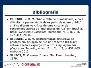 Bibliografia
■ RESENDE, V. D. M. “Não é falta de humanidade, é para
dificultar a permanência deles perto de nosso prédio”:
análise discursiva crítica de uma circular de
condomínio acerca de “moradores de rua” em Brasília,
Brasil. Discurso & Sociedad, Barcelona, v. 2, n. 2, p.
422-444, 2008.
■ RESENDE, V. D. M. Representação discursiva de
pessoas em situação de rua no “caderno Brasília”:
naturalização e expurgo do outro. Linguagem em
(Dis)curso, Tubarão, v. vol.12, n.2, n. 2, p. 439-465,
mai-ago 2012.
■ SANTOS, M. Pobreza Urbana. São Paulo: Hucitec,
1979.
 