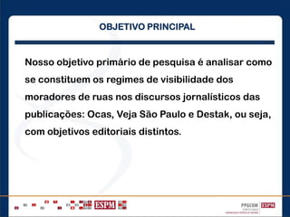 Nosso objetivo primário de pesquisa é analisar como
se constituem os regimes de visibilidade dos
moradores de ruas nos discursos jornalísticos das
publicações: Ocas, Veja São Paulo e Destak, ou seja,
com objetivos editoriais distintos.
OBJETIVO PRINCIPAL
 
