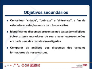 Objetivos secundários
■ Conceituar “cidade”, “pobreza” e “diferença”, a fim de
estabelecer relações entre os três conceitos
■ Identificar os discursos presentes nos textos jornalísticos
sobre o tema moradores de rua e suas representações
em cada uma das revistas investigadas
■ Comparar as análises dos discursos dos veículos
formadores de nosso corpus.
 