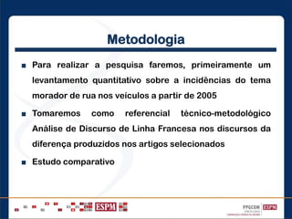 Metodologia
■ Para realizar a pesquisa faremos, primeiramente um
levantamento quantitativo sobre a incidências do tema
morador de rua nos veículos a partir de 2005
■ Tomaremos como referencial técnico-metodológico
Análise de Discurso de Linha Francesa nos discursos da
diferença produzidos nos artigos selecionados
■ Estudo comparativo
 
