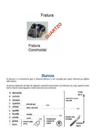 Dureza
A dureza é a resistência que o mineral oferece a ser riscado por outro mineral ou objeto
alternativo.

A dureza depende do tipo de ligações químicas presentes no mineral, ou seja, quanto mais
fortes forem estas ligações maior dureza terá o mineral.
 