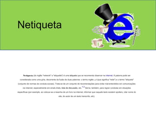 Netiqueta 
Netiqueta (do inglês "network" e "etiquette") é uma etiqueta que se recomenda observar na internet. A palavra pode ser 
considerada como uma gíria, decorrente da fusão de duas palavras: o termo inglês net (que significa "rede") e o termo "etiqueta" 
(conjunto de normas de conduta sociais). Trata-se de um conjunto de recomendações para evitar mal-entendidos em comunicações 
via internet, especialmente em email,chats, lista de discussão, etc.1 2 Serve, também, para regrar condutas em situações 
específicas (por exemplo, ao colocar-se a resenha de um livro na internet, informar que naquele texto existem spoilers; citar nome do 
site, do autor de um texto transcrito, etc). 
 