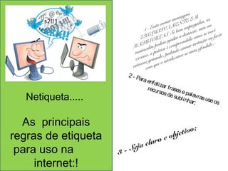 Netiqueta..... 
As principais 
regras de etiqueta 
para uso na 
internet:! 
1 - Evite enviar mensagens 
EXCLUSIVAMENTE EM 
MAIÚSCULAS. Se bem empregadas, as 
maiúsculas podem ajudar a destacar, mas em 
excesso, a prática é compreendida como se você 
estivesse gritando, podendo causar irritação ou fazer 
com que o interlocutor se sinta ofendido; 
2 - Para enf ati recursos zar f rases de e subl pal i nhar; 
avras use os 
3 - Seja claro e objetivo; 
 
