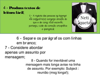 4 - Produza textos de 
leitura fácil; 
5 - A maioria das pessoas na Internet 
vai conhecê-lo(a) somente através do 
que e de como você escrever, 
portanto, cuide da correção ortográfica 
e gramatical; 
6 - Separ e os par ágr af os com linhas 
em br anco; 
7 - Considere abordar 
apenas um assunto por 
mensagem; 
8 - Quando for inevitável uma 
mensagem mais longa avise na linha 
de assunto. Por exemplo: Subject : 
reunião (msg longa!); 
 