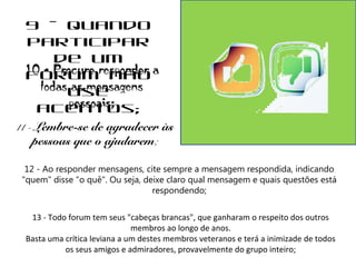 9 - Quando 
participar 
de um 
10 fórum - Procure responder não 
a 
todas as mensagens 
use 
pessoais; 
acentos; 
11 - Lembre-se de agradecer às 
pessoas que o ajudarem; 
12 - Ao responder mensagens, cite sempre a mensagem respondida, indicando 
"quem" disse "o quê". Ou seja, deixe claro qual mensagem e quais questões está 
respondendo; 
13 - Todo forum tem seus "cabeças brancas", que ganharam o respeito dos outros 
membros ao longo de anos. 
Basta uma crítica leviana a um destes membros veteranos e terá a inimizade de todos 
os seus amigos e admiradores, provavelmente do grupo inteiro; 
 