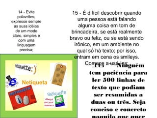 14 - Evite 
palavrões, 
expresse sempre 
as suas idéias 
de um modo 
claro, simples e 
com uma 
linguagem 
precisa; 
15 - É difícil descobrir quando 
uma pessoa está falando 
alguma coisa em tom de 
brincadeira, se está realmente 
bravo ou feliz, ou se está sendo 
irônico, em um ambiente no 
qual só há texto; por isso, 
entram em cena os smileys. 
Com1e6ce a -u sáN-loins;guém 
tem paciência para 
ler 500 linhas de 
texto que podiam 
ser resumidas a 
duas ou três. Seja 
conciso e concreto 
naquilo que quer 
 