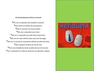 Os Dez Mandamentos da Ética na Internet 
•Não use o computador para prejudicar as pessoas. 
•Não interfira no trabalho de outras pessoas. 
•Não se intrometa nos arquivos alheios. 
•Não use o computador para roubar. 
•Não use o computador para obter falsos testemunhos. 
•Não use nem copie softwares pelos quais você não pagou. 
•Não use os recursos de computadores alheios sem pedir permissão. 
•Não se aproprie de idéias que não são suas. 
•Pense nas consequências sociais causadas pelo que você escreve. 
•Use o computador de modo que demonstre consideração e respeito. 
