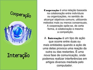 Cooperação é uma relação baseada 
na colaboração entre indivíduos 
ou organizações, no sentido de 
alcançar objetivos comuns, utilizando 
métodos mais ou menos consensuais. 
A cooperação opõe-se, de certa 
forma, à colaboração e mesmo 
a competição. 
A Interação é um tipo de ação 
que ocorre entre duas ou 
mais entidades quando a ação de 
uma delas provoca uma reação da 
outra ou das restantes. É uma 
nova fase de comunicação, onde 
podemos realizar interferências em 
artigos diversos mediada pelo 
computador. 
Cooperação 
Interação 
 
