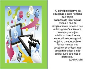 “O principal objetivo da 
educação é criar homens 
que sejam 
capazes de fazer novas 
coisas e não de 
simplesmente repetir o que 
outras gerações fizeram, 
homens que sejam 
criativos, inventores e 
descobridores; o segundo 
objetivo da educação é 
formar mentes que 
possam ser críticas, que 
possam analisar e não 
aceitar tudo que lhes é 
oferecido.” 
(J.Piaget, 1969) 
 