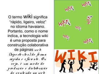 O termo wiki significa 
“rápido, ligeiro, veloz” 
no idioma havaiano. 
Portanto, como o nome 
indica, a tecnologia wiki 
é uma proposta para 
construção colaborativa 
de páginas we b 
(hip e rte x to s ) d e fo rm a 
rá p id a e e fic ie nte . O u 
s e ja , é um m o d o d e 
p ro duç ã o e d is tribuiç ã o 
d e c o nte úd o na we b 
 