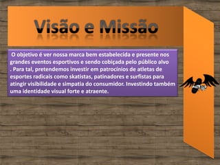 O objetivo é ver nossa marca bem estabelecida e presente nos
grandes eventos esportivos e sendo cobiçada pelo público alvo
. Para tal, pretendemos investir em patrocínios de atletas de
esportes radicais como skatistas, patinadores e surfistas para
atingir visibilidade e simpatia do consumidor. Investindo também
uma identidade visual forte e atraente.
 