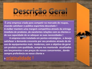 É uma empresa criada para competir no mercado de roupas,
visando satisfazer o público esportista descolado !
A stalker mantem uma margem competitiva através da entrega
imediata de produtos ,de excelentes relações com os clientes e
de sua capacidade de se adequar as suas necessidades !
     A empresa esta instalada em pontos estratégicos , e deseja
satisfazer a demanda crescente por seu produtos através da do
uso de equipamentos mais modernos, com o objetivo de gerar
um produto com qualidade, sempre nos mantendo atualizados
aos lançamentos e aos preços de nossos concorrentes , dando
sempre preferência ao nosso cliente e
à   originalidade !
 