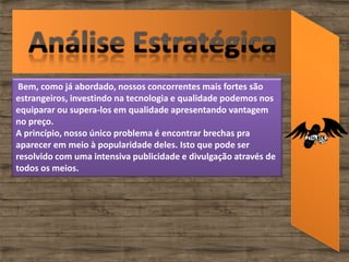Bem, como já abordado, nossos concorrentes mais fortes são
estrangeiros, investindo na tecnologia e qualidade podemos nos
equiparar ou supera-los em qualidade apresentando vantagem
no preço.
A princípio, nosso único problema é encontrar brechas pra
aparecer em meio à popularidade deles. Isto que pode ser
resolvido com uma intensiva publicidade e divulgação através de
todos os meios.
 