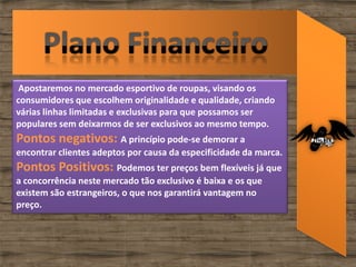 Apostaremos no mercado esportivo de roupas, visando os
consumidores que escolhem originalidade e qualidade, criando
várias linhas limitadas e exclusivas para que possamos ser
populares sem deixarmos de ser exclusivos ao mesmo tempo.
Pontos negativos: A princípio pode-se demorar a
encontrar clientes adeptos por causa da especificidade da marca.
Pontos Positivos: Podemos ter preços bem flexíveis já que
a concorrência neste mercado tão exclusivo é baixa e os que
existem são estrangeiros, o que nos garantirá vantagem no
preço.
 