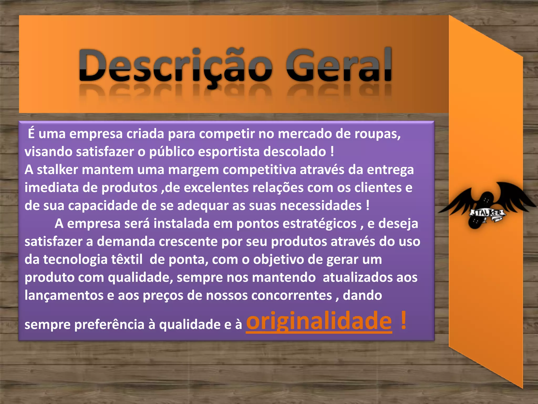 É uma empresa criada para competir no mercado de roupas,
visando satisfazer o público esportista descolado !
A stalker mantem uma margem competitiva através da entrega
imediata de produtos ,de excelentes relações com os clientes e
de sua capacidade de se adequar as suas necessidades !
     A empresa será instalada em pontos estratégicos , e deseja
satisfazer a demanda crescente por seu produtos através do uso
da tecnologia têxtil de ponta, com o objetivo de gerar um
produto com qualidade, sempre nos mantendo atualizados aos
lançamentos e aos preços de nossos concorrentes , dando
sempre preferência à qualidade e à   originalidade !
 