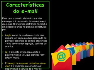 Características 
do e-mail 
Para usar o correio eletrônico e enviar 
mensagens é necessário ter um endereço 
de e-mail. O endereço eletrônico (e-mail) é 
um endereço único no planeta, constituído 
por: 
• Login: nome de usuário ou conta que 
designa um único usuário associado ao 
provedor (agência de correio eletrônico) 
– não deve conter espaços, cedilhas ou 
acentos. 
• @: o símbolo arroba representa a 
palavra inglesa “at”, que significa “em” 
(algum lugar). 
• Endereço da empresa provedora de e-mail: 
é o endereço do servidor que 
disponibiliza o serviço de e-mail ao 
 