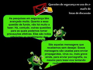 Questões de segurança no uso do e-mail 
e de 
listas de discussão 
As pesquisas em segurança têm 
avançado muito. Quanto a essa 
questão de fundo, não há muito a 
fazer. Há, contudo, outras questões 
para as quais podemos tomar 
precauções efetivas. Elas são todas 
referentes ao recebimento dos 
spams. Mas o que é um SPAM? 
São aquelas mensagens que 
recebemos sem desejar. Essas 
mensagens são usadas para enviar 
propagandas, vírus ou, mais grave 
ainda, para enviar pornografia, ou 
mesmo para lesar-nos tentando 
roubar nossos dados. 
É o que chamamos de lixo 
eletrônico. 
 