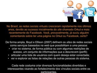 No Brasil, as redes sociais virtuais cresceram rapidamente nos últimos 
anos, devido ao sucesso inicialmente do site chamado Orkut e mais 
recentemente do Facebook. Você, provavelmente, já ouviu alguém 
comentando sobre ter uma página no Orkut ou Facebook, certo? 
De forma ampla, Boyd e Ellison (2007) definem os sites de redes sociais 
como serviços baseados na web que possibilitam a uma pessoa: 
• criar no sistema, de forma pública ou com algumas restrições de 
acesso, um conjunto de informações que a descrevem (perfil); 
• articular uma lista de usuários com quem deseja estar conectada; 
• ver e explorar as listas de relações de outras pessoas do sistema. 
Cada rede costuma criar diversas funcionalidades divertidas e 
interessantes visando ao fortalecimento dos vínculos sociais entre os 
participantes. 
 