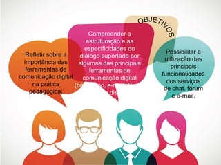 Refletir sobre a 
importância das 
ferramentas de 
comunicação digital 
na prática 
pedagógica; 
Compreender a 
estruturação e as 
especificidades do 
diálogo suportado por 
algumas das principais 
ferramentas de 
comunicação digital 
(bate-papo, e-mail, fóruns 
e listas de discussão, 
redes sociais); 
Possibilitar a 
utilização das 
principais 
funcionalidades 
dos serviços 
de chat, fórum 
e e-mail. 
 