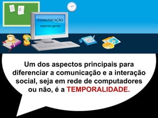 COMUNICAÇÃO 
aspectos gerais 
Um dos aspectos principais para 
diferenciar a comunicação e a interação 
social, seja em rede de computadores 
ou não, é a TEMPORALIDADE. 
 
