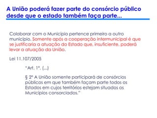 Colaborar com o Município pertence primeiro a outro
município. Somente após a cooperação intermunicipal é que
se justificaria a atuação do Estado que, insuficiente, poderá
levar a atuação da União.
Lei 11.107/2005
“Art. 1º. (...)
§ 2º A União somente participará de consórcios
públicos em que também façam parte todos os
Estados em cujos territórios estejam situados os
Municípios consorciados.”
A União poderá fazer parte do consórcio público
desde que o estado também faça parte...
 