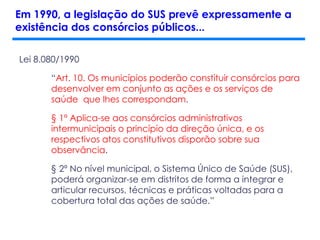 Lei 8.080/1990
“Art. 10. Os municípios poderão constituir consórcios para
desenvolver em conjunto as ações e os serviços de
saúde que lhes correspondam.
§ 1º Aplica-se aos consórcios administrativos
intermunicipais o princípio da direção única, e os
respectivos atos constitutivos disporão sobre sua
observância.
§ 2º No nível municipal, o Sistema Único de Saúde (SUS),
poderá organizar-se em distritos de forma a integrar e
articular recursos, técnicas e práticas voltadas para a
cobertura total das ações de saúde.”
Em 1990, a legislação do SUS prevê expressamente a
existência dos consórcios públicos...
 