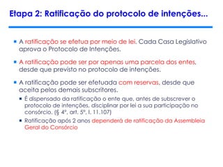  A ratificação se efetua por meio de lei. Cada Casa Legislativo
aprova o Protocolo de Intenções.
 A ratificação pode ser por apenas uma parcela dos entes,
desde que previsto no protocolo de intenções.
 A ratificação pode ser efetuada com reservas, desde que
aceita pelos demais subscritores.
 É dispensado da ratificação o ente que, antes de subscrever o
protocolo de intenções, disciplinar por lei a sua participação no
consórcio. (§ 4°, art. 5°, l. 11.107)
 Ratificação após 2 anos dependerá de ratificação da Assembleia
Geral do Consórcio
Etapa 2: Ratificação do protocolo de intenções...
 