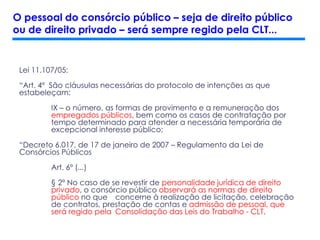 Lei 11.107/05:
“Art. 4º São cláusulas necessárias do protocolo de intenções as que
estabeleçam:
IX – o número, as formas de provimento e a remuneração dos
empregados públicos, bem como os casos de contratação por
tempo determinado para atender a necessária temporária de
excepcional interesse público;
“Decreto 6.017, de 17 de janeiro de 2007 – Regulamento da Lei de
Consórcios Públicos
Art. 6º (...)
§ 2º No caso de se revestir de personalidade jurídica de direito
privado, o consórcio público observará as normas de direito
público no que concerne à realização de licitação, celebração
de contratos, prestação de contas e admissão de pessoal, que
será regido pela Consolidação das Leis do Trabalho - CLT.
O pessoal do consórcio público – seja de direito público
ou de direito privado – será sempre regido pela CLT...
 
