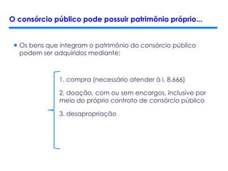  Os bens que integram o patrimônio do consórcio público
podem ser adquiridos mediante:
1. compra (necessário atender à l. 8.666)
2. doação, com ou sem encargos, inclusive por
meio do próprio contrato de consórcio público
3. desapropriação
O consórcio público pode possuir patrimônio próprio...
 