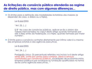  Os limites para a definição das modalidades licitatórias são maiores (a
depender do caso, o dobro ou o triplo).
Lei 8.666/2005
“Art. 23. (...)
§ 8º No caso de consórcios públicos, aplicar-se-ão o dobro dos
valores mencionados no caput deste artigo quando formando por
até 3 (três) entes da Federação, e o triplo, quando formado por maior
número”.
 O limite para o consórcio contratar diretamente por ínfimo valor é o mesmo
das empresas estatais e das agências executivas.
Lei 8.666/2005
“Art. 24. (...)
Parágrafo único. Os percentuais referidos nos incisos I e II deste artigo
serão 20% (vinte por cento) para compras, obras e serviços
contratados por consórcios públicos, sociedades de economia mista,
empresa pública e por autarquia ou fundação qualificadas na forma
da lei como agências executivas.. “
As licitações do consórcio público atenderão ao regime
de direito público, mas com algumas diferenças...
 