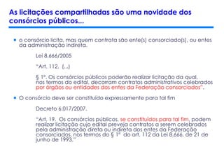  o consórcio licita, mas quem contrata são ente(s) consorciado(s), ou entes
da administração indireta.
Lei 8.666/2005
“Art. 112. (...)
§ 1º. Os consórcios públicos poderão realizar licitação da qual,
nos termos do edital, decorram contratos administrativos celebrados
por órgãos ou entidades dos entes da Federação consorciados”.
 O consórcio deve ser constituído expressamente para tal fim
Decreto 6.017/2007.
“Art. 19. Os consórcios públicos, se constituídos para tal fim, podem
realizar licitação cujo edital preveja contratos a serem celebrados
pela administração direta ou indireta dos entes da Federação
consorciados, nos termos do § 1º do art. 112 da Lei 8.666, de 21 de
junho de 1993.”
As licitações compartilhadas são uma novidade dos
consórcios públicos...
 