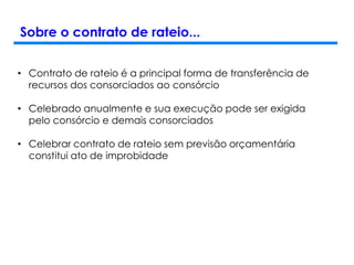 Sobre o contrato de rateio...
• Contrato de rateio é a principal forma de transferência de
recursos dos consorciados ao consórcio
• Celebrado anualmente e sua execução pode ser exigida
pelo consórcio e demais consorciados
• Celebrar contrato de rateio sem previsão orçamentária
constitui ato de improbidade
 