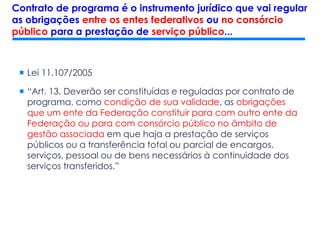  Lei 11.107/2005
 “Art. 13. Deverão ser constituídas e reguladas por contrato de
programa, como condição de sua validade, as obrigações
que um ente da Federação constituir para com outro ente da
Federação ou para com consórcio público no âmbito de
gestão associada em que haja a prestação de serviços
públicos ou a transferência total ou parcial de encargos,
serviços, pessoal ou de bens necessários à continuidade dos
serviços transferidos.”
Contrato de programa é o instrumento jurídico que vai regular
as obrigações entre os entes federativos ou no consórcio
público para a prestação de serviço público...
 