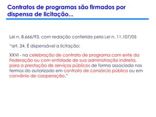 Lei n. 8.666/93, com redação conferida pela Lei n. 11.107/05
“art. 24. É dispensável a licitação:
XXVI - na celebração de contrato de programa com ente da
Federação ou com entidade de sua administração indireta,
para a prestação de serviços públicos de forma associada nos
termos do autorizado em contrato de consórcio público ou em
convênio de cooperação.”
Contratos de programas são firmados por
dispensa de licitação...
 