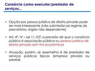 Consórcio como executor/prestador de
serviços...
• Opção por pessoa jurídica de direito privado pode
ser mais interessante (não submissão ao regime de
precatórios, órgão não dependente)
• Art. 4º, IV – Lei 11.107: a previsão de que o consórcio
público é associação pública ou pessoa jurídica de
direito privado sem fins econômicos
• Atuação, porém, se assemelha à de prestador de
serviços públicos típicos (empresa privada ou
estatal)
 