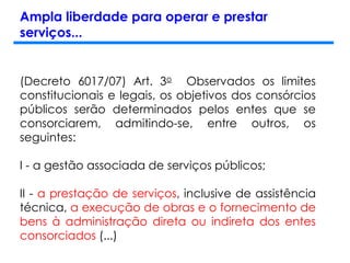 Ampla liberdade para operar e prestar
serviços...
(Decreto 6017/07) Art. 3o Observados os limites
constitucionais e legais, os objetivos dos consórcios
públicos serão determinados pelos entes que se
consorciarem, admitindo-se, entre outros, os
seguintes:
I - a gestão associada de serviços públicos;
II - a prestação de serviços, inclusive de assistência
técnica, a execução de obras e o fornecimento de
bens à administração direta ou indireta dos entes
consorciados (...)
 