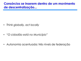 Consórcios se inserem dentro de um movimento
de descentralização...
• Think globally, act locally
• “O cidadão está no Município”
• Autonomia acentuada: três níveis de federação
 
