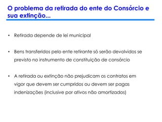 O problema da retirada do ente do Consórcio e
sua extinção...
• Retirada depende de lei municipal
• Bens transferidos pelo ente retirante só serão devolvidos se
previsto no instrumento de constituição de consórcio
• A retirada ou extinção não prejudicam os contratos em
vigor que devem ser cumpridos ou devem ser pagas
indenizações (inclusive por ativos não amortizados)
 
